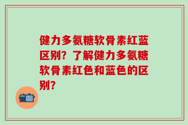 健力多氨糖软骨素红蓝区别?了解健力多氨糖软骨素红色和蓝色的区别? 健力多氨糖软骨素红蓝区别?了解健力多氨糖软骨素红色和蓝色的区别?