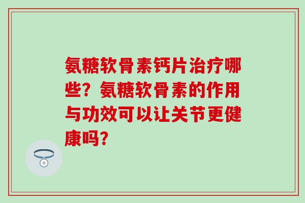 氨糖软骨素钙片哪些？氨糖软骨素的作用与功效可以让关节更健康吗？
