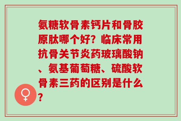 氨糖软骨素钙片和骨胶原肽哪个好？临床常用抗骨药玻璃酸钠、氨基葡萄糖、硫酸软骨素三药的区别是什么？
