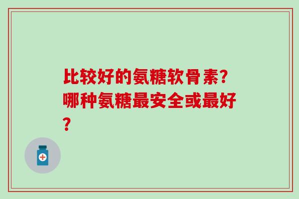 比较好的氨糖软骨素？哪种氨糖安全或好？