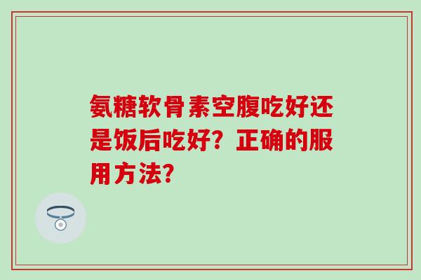 氨糖软骨素空腹吃好还是饭后吃好？正确的服用方法？