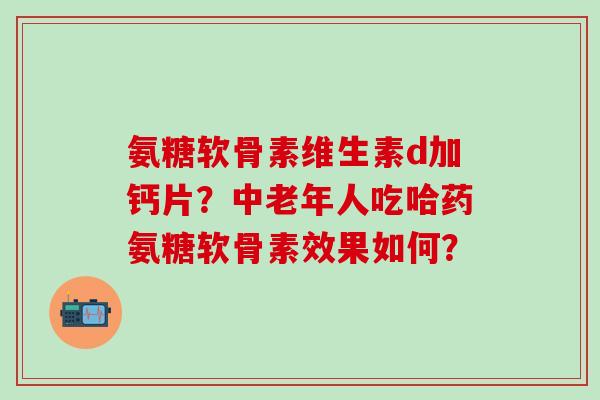 氨糖软骨素维生素d加钙片？中老年人吃哈药氨糖软骨素效果如何？