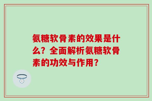 氨糖软骨素的效果是什么？全面解析氨糖软骨素的功效与作用？