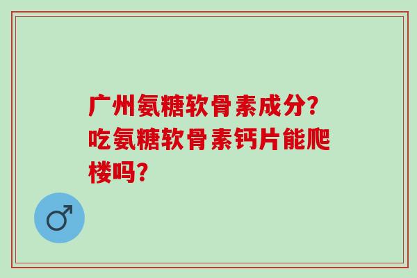 广州氨糖软骨素成分？吃氨糖软骨素钙片能爬楼吗？