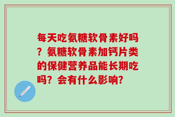每天吃氨糖软骨素好吗？氨糖软骨素加钙片类的保健营养品能长期吃吗？会有什么影响？