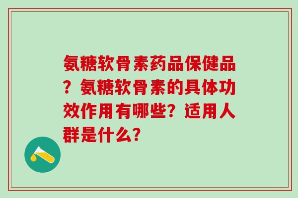 氨糖软骨素药品保健品？氨糖软骨素的具体功效作用有哪些？适用人群是什么？