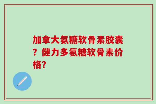 加拿大氨糖软骨素胶囊?健力多氨糖软骨素价格? 加拿大氨糖软骨素胶囊?健力多氨糖软骨素价格?