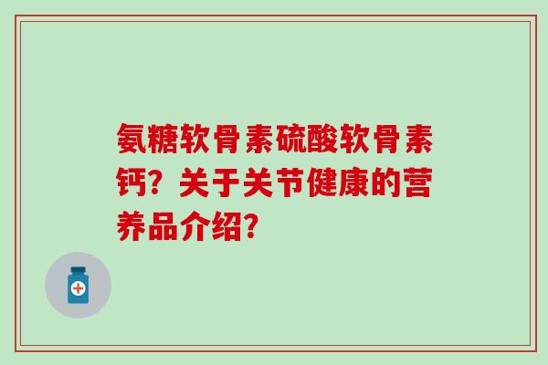 氨糖软骨素硫酸软骨素钙？关于关节健康的营养品介绍？