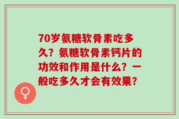 70岁氨糖软骨素吃多久？氨糖软骨素钙片的功效和作用是什么？一般吃多久才会有效果？
