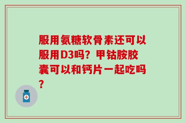 服用氨糖软骨素还可以服用D3吗？甲钴胺胶囊可以和钙片一起吃吗？