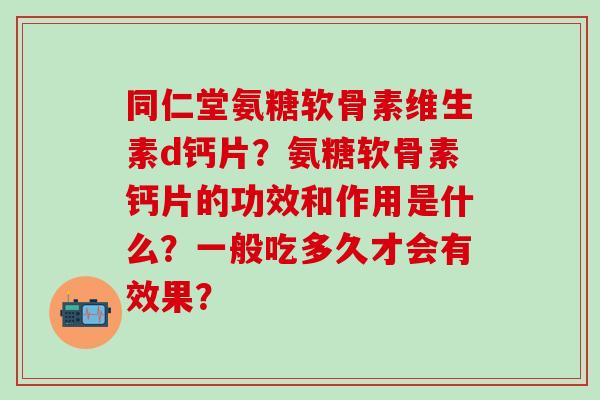 同仁堂氨糖软骨素维生素d钙片？氨糖软骨素钙片的功效和作用是什么？一般吃多久才会有效果？