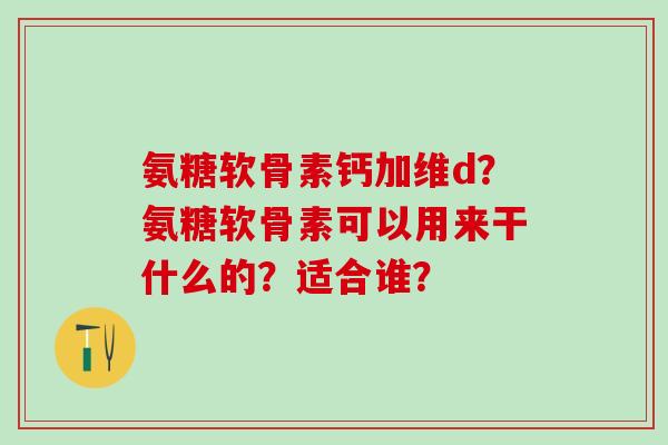 氨糖软骨素钙加维d？氨糖软骨素可以用来干什么的？适合谁？