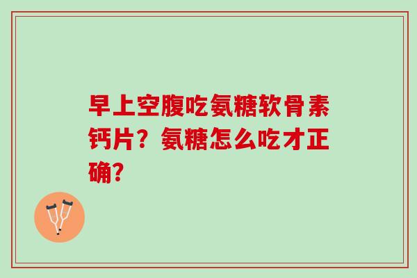 早上空腹吃氨糖软骨素钙片?氨糖怎么吃才正确? 早上空腹吃氨糖软骨素钙片?氨糖怎么吃才正确?