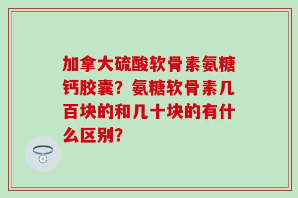 加拿大硫酸软骨素氨糖钙胶囊？氨糖软骨素几百块的和几十块的有什么区别？
