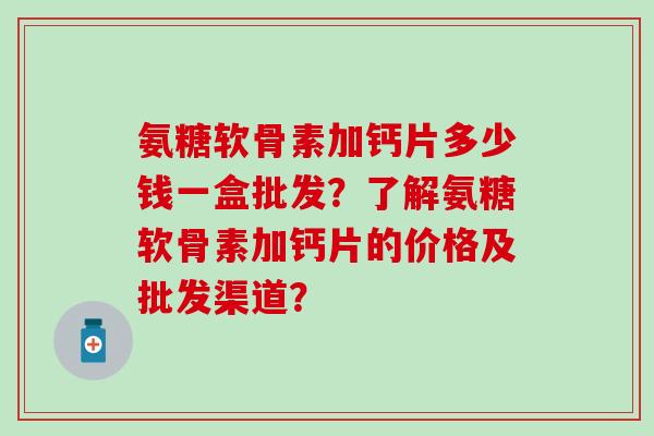 氨糖软骨素加钙片多少钱一盒批发？了解氨糖软骨素加钙片的价格及批发渠道？