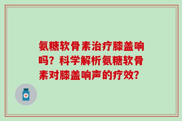 氨糖软骨素治疗膝盖响吗？科学解析氨糖软骨素对膝盖响声的疗效？