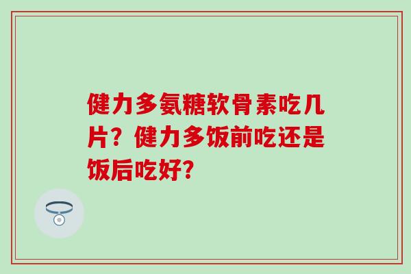 健力多氨糖软骨素吃几片？健力多饭前吃还是饭后吃好？