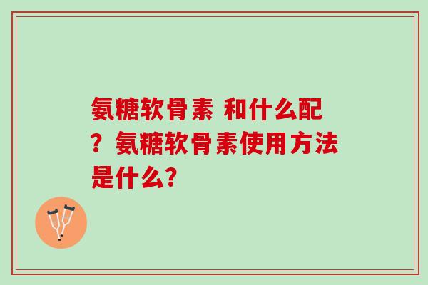 氨糖软骨素 和什么配？氨糖软骨素使用方法是什么？