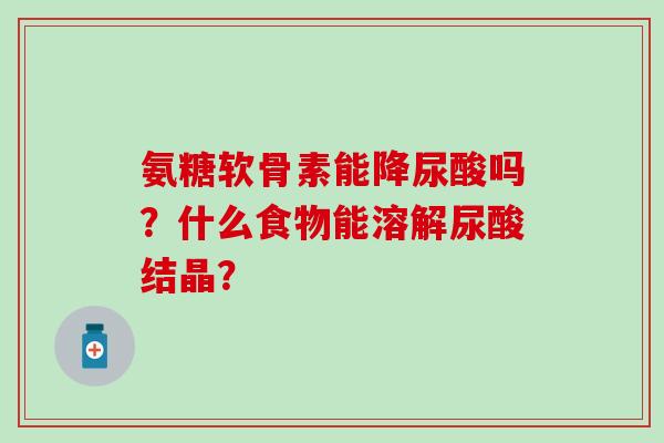 氨糖软骨素能降尿酸吗?什么食物能溶解尿酸结晶? 氨糖软骨素能降尿酸吗?什么食物能溶解尿酸结晶?