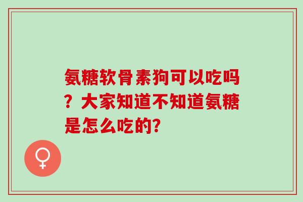 氨糖软骨素狗可以吃吗？大家知道不知道氨糖是怎么吃的？