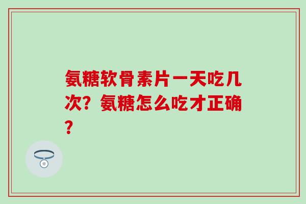 氨糖软骨素片一天吃几次？氨糖怎么吃才正确？