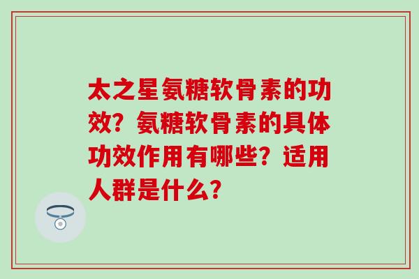 太之星氨糖软骨素的功效？氨糖软骨素的具体功效作用有哪些？适用人群是什么？