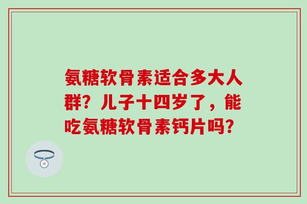 氨糖软骨素适合多大人群？儿子十四岁了，能吃氨糖软骨素钙片吗？