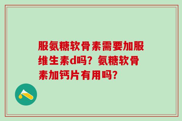 服氨糖软骨素需要加服维生素d吗？氨糖软骨素加钙片有用吗？