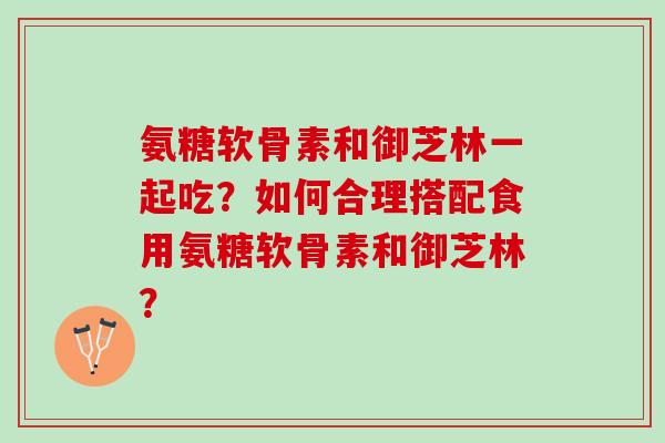 氨糖软骨素和御芝林一起吃？如何合理搭配食用氨糖软骨素和御芝林？