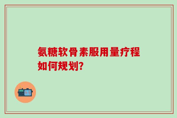 氨糖软骨素服用量疗程如何规划？