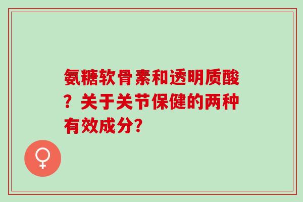 氨糖软骨素和透明质酸？关于关节保健的两种有效成分？