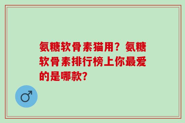 氨糖软骨素猫用？氨糖软骨素排行榜上你爱的是哪款？