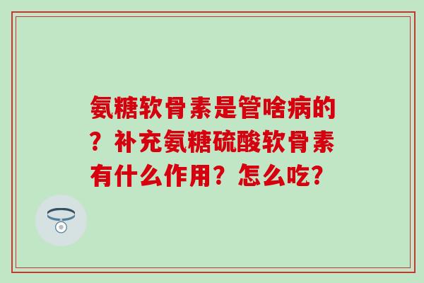 氨糖软骨素是管啥病的？补充氨糖硫酸软骨素有什么作用？怎么吃？