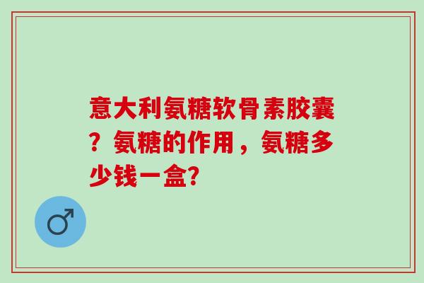 意大利氨糖软骨素胶囊？氨糖的作用，氨糖多少钱一盒？