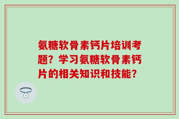 氨糖软骨素钙片培训考题？学习氨糖软骨素钙片的相关知识和技能？