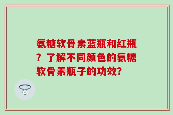 氨糖软骨素蓝瓶和红瓶？了解不同颜色的氨糖软骨素瓶子的功效？
