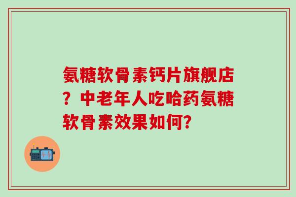 氨糖软骨素钙片旗舰店?中老年人吃哈药氨糖软骨素效果如何? 氨糖软骨素钙片旗舰店?中老年人吃哈药氨糖软骨素效果如何?