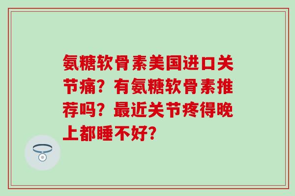 氨糖软骨素美国进口关节痛？有氨糖软骨素推荐吗？近关节疼得晚上都睡不好？