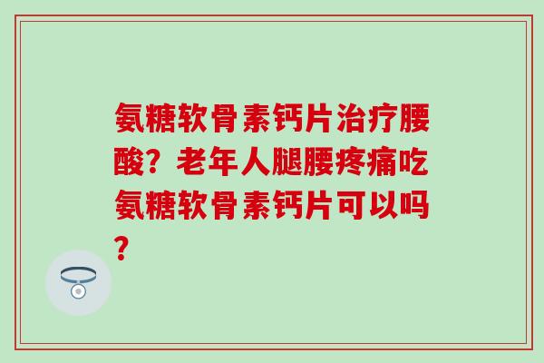 氨糖软骨素钙片腰酸？老年人腿腰吃氨糖软骨素钙片可以吗？