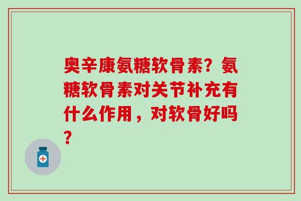 奥辛康氨糖软骨素？氨糖软骨素对关节补充有什么作用，对软骨好吗？
