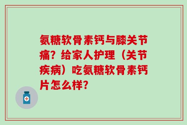 氨糖软骨素钙与膝关节痛？给家人护理（关节疾病）吃氨糖软骨素钙片怎么样？