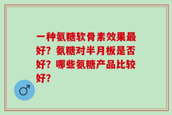 一种氨糖软骨素效果好？氨糖对是否好？哪些氨糖产品比较好？