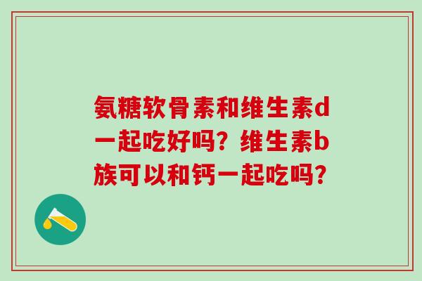 氨糖软骨素和维生素d一起吃好吗？维生素b族可以和钙一起吃吗？