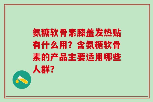 氨糖软骨素膝盖发热贴有什么用？含氨糖软骨素的产品主要适用哪些人群？