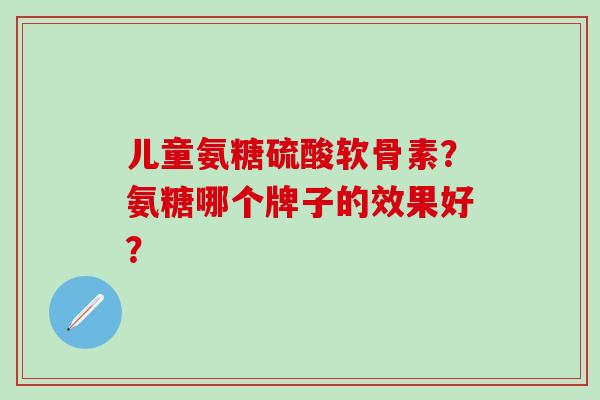 儿童氨糖硫酸软骨素？氨糖哪个牌子的效果好？