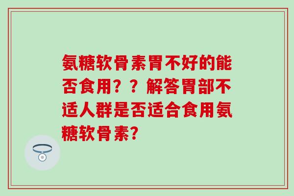 氨糖软骨素胃不好的能否食用？？解答胃部不适人群是否适合食用氨糖软骨素？