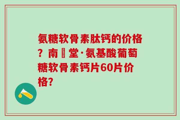 氨糖软骨素肽钙的价格?南雲堂·氨基酸葡萄糖软骨素钙片60片价格? 氨糖软骨素肽钙的价格?南雲堂·氨基酸葡萄糖软骨素钙片60片价格?