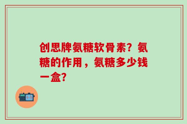 创思牌氨糖软骨素?氨糖的作用,氨糖多少钱一盒? 创思牌氨糖软骨素?氨糖的作用,氨糖多少钱一盒?
