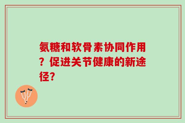 氨糖和软骨素协同作用？促进关节健康的新途径？