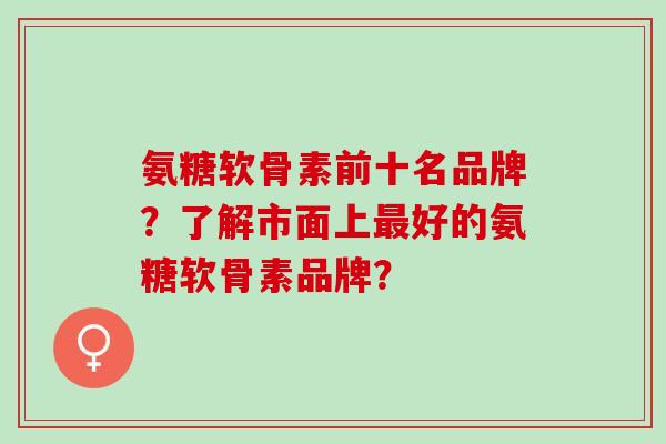 氨糖软骨素前十名品牌？了解市面上好的氨糖软骨素品牌？